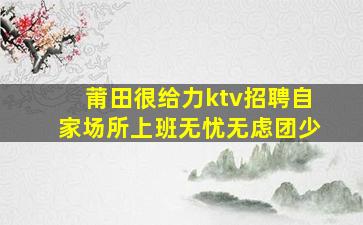 莆田很给力ktv招聘自家场所上班无忧无虑团少